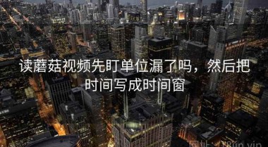 读蘑菇视频先盯单位漏了吗，然后把时间写成时间窗