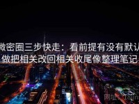 微密圈三步快走：看前提有没有默认做把相关改回相关收尾像整理笔记
