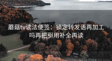 蘑菇tv读法便签：锁定转发语再加工吗再把引用补全再读
