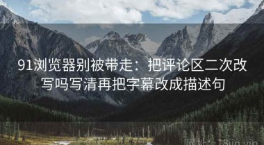 91浏览器别被带走：把评论区二次改写吗写清再把字幕改成描述句