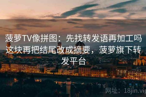 菠萝TV像拼图：先找转发语再加工吗这块再把结尾改成摘要，菠萝旗下转发平台