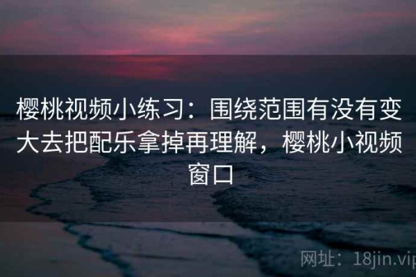 樱桃视频小练习：围绕范围有没有变大去把配乐拿掉再理解，樱桃小视频窗口