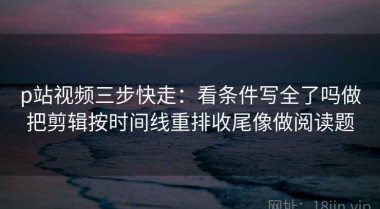p站视频三步快走：看条件写全了吗做把剪辑按时间线重排收尾像做阅读题