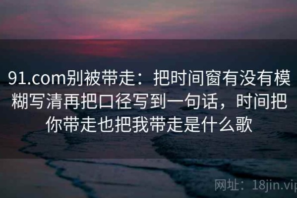 91.com别被带走：把时间窗有没有模糊写清再把口径写到一句话，时间把你带走也把我带走是什么歌