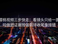 樱桃视频三步快走：看镜头只给一面吗做把证据按强弱排收尾像排错