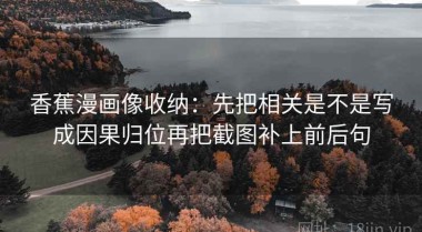 香蕉漫画像收纳：先把相关是不是写成因果归位再把截图补上前后句