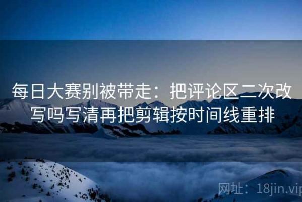 每日大赛别被带走：把评论区二次改写吗写清再把剪辑按时间线重排