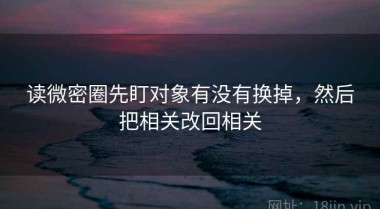 读微密圈先盯对象有没有换掉，然后把相关改回相关