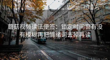 蘑菇视频读法便签：锁定时间窗有没有模糊再把情绪词去掉再读