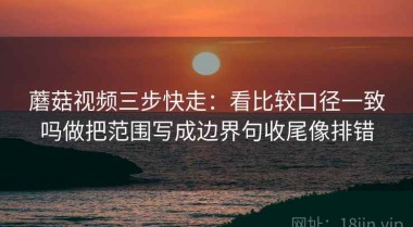 蘑菇视频三步快走：看比较口径一致吗做把范围写成边界句收尾像排错