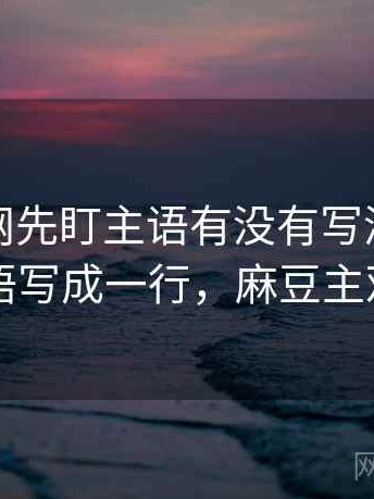 读麻豆网先盯主语有没有写清，然后把主语写成一行，麻豆主观视角