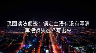 觅圈读法便签：锁定主语有没有写清再把镜头选择写出来