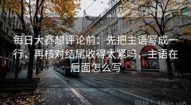 每日大赛想评论前：先把主语写成一行，再核对结尾收得太紧吗，主语在后面怎么写