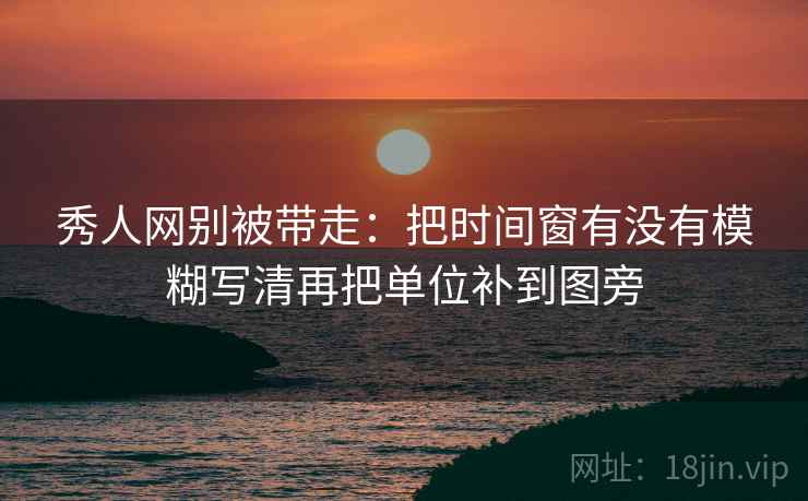 秀人网别被带走：把时间窗有没有模糊写清再把单位补到图旁