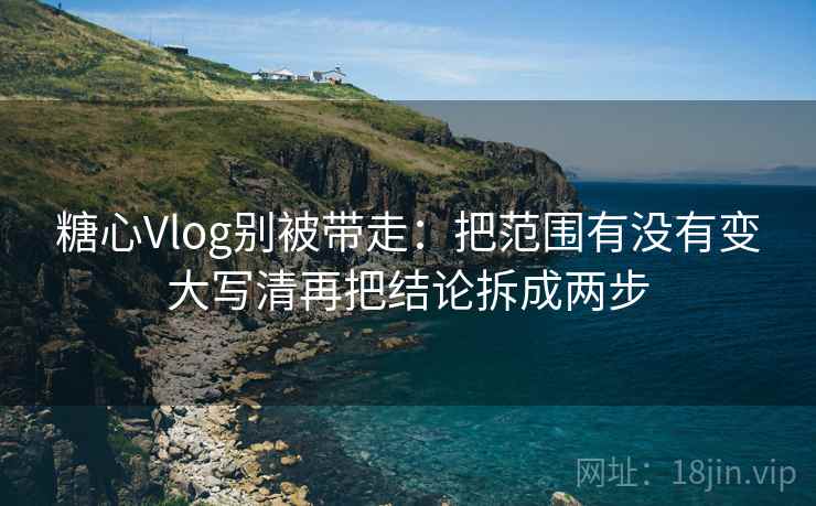 糖心Vlog别被带走：把范围有没有变大写清再把结论拆成两步