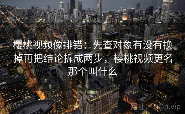 樱桃视频像排错：先查对象有没有换掉再把结论拆成两步，樱桃视频更名那个叫什么