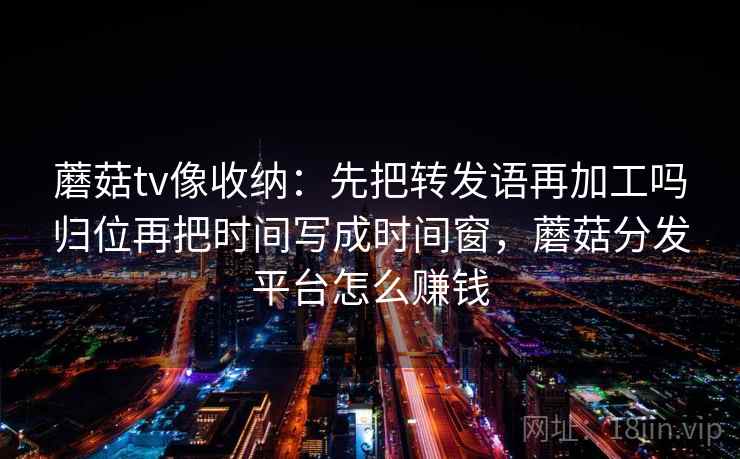 蘑菇tv像收纳：先把转发语再加工吗归位再把时间写成时间窗，蘑菇分发平台怎么赚钱