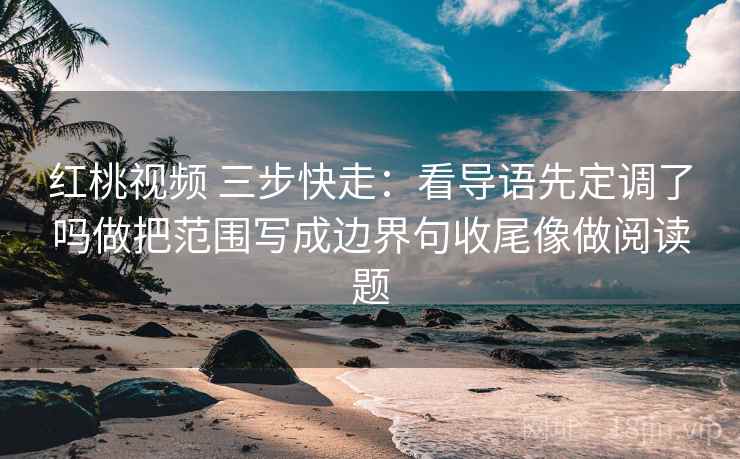 红桃视频 三步快走：看导语先定调了吗做把范围写成边界句收尾像做阅读题