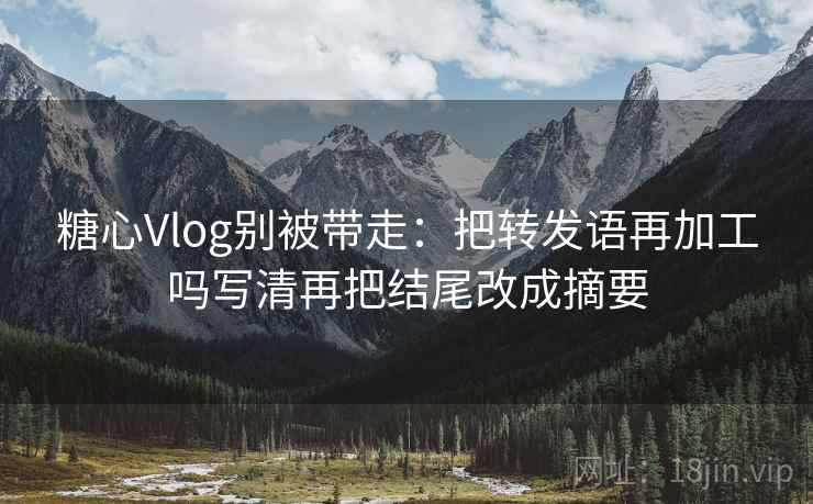 糖心Vlog别被带走：把转发语再加工吗写清再把结尾改成摘要