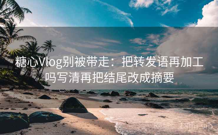糖心Vlog别被带走：把转发语再加工吗写清再把结尾改成摘要