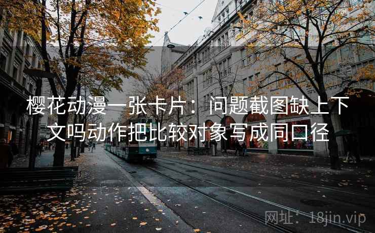 樱花动漫一张卡片：问题截图缺上下文吗动作把比较对象写成同口径