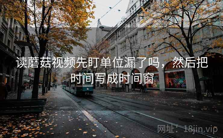 读蘑菇视频先盯单位漏了吗，然后把时间写成时间窗