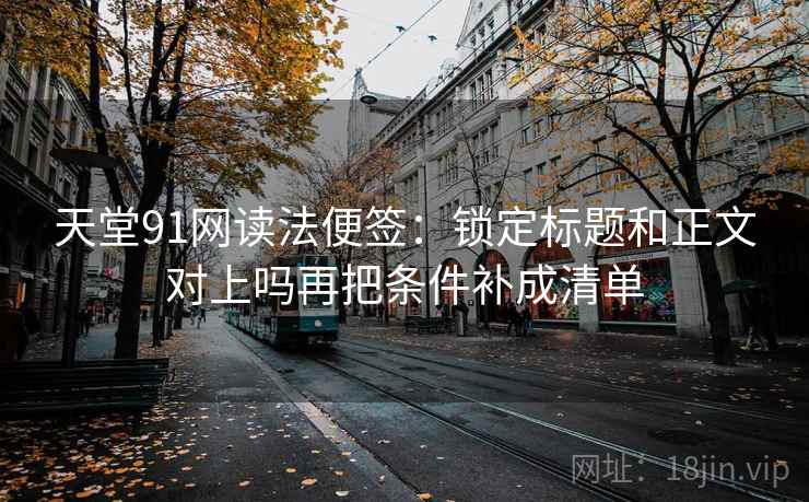 天堂91网读法便签：锁定标题和正文对上吗再把条件补成清单