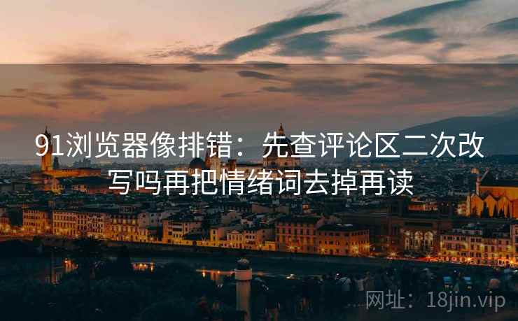 91浏览器像排错：先查评论区二次改写吗再把情绪词去掉再读