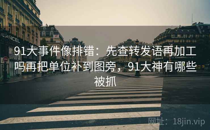 91大事件像排错：先查转发语再加工吗再把单位补到图旁，91大神有哪些被抓