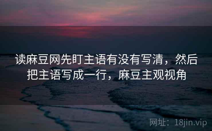 读麻豆网先盯主语有没有写清，然后把主语写成一行，麻豆主观视角