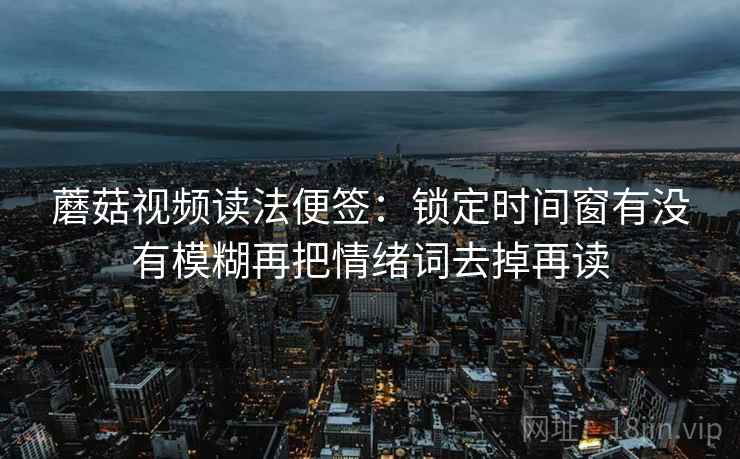 蘑菇视频读法便签：锁定时间窗有没有模糊再把情绪词去掉再读