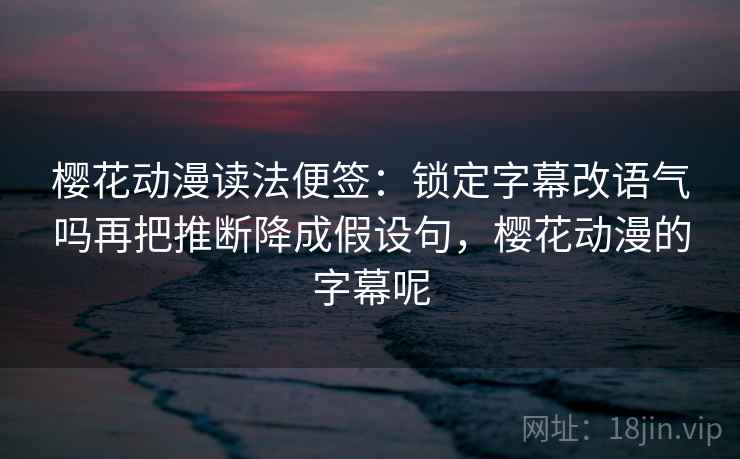 樱花动漫读法便签：锁定字幕改语气吗再把推断降成假设句，樱花动漫的字幕呢