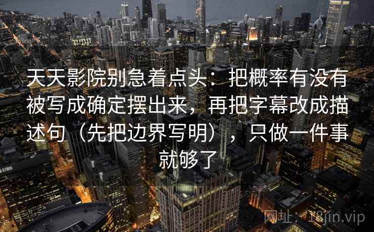 天天影院别急着点头：把概率有没有被写成确定摆出来，再把字幕改成描述句（先把边界写明），只做一件事就够了