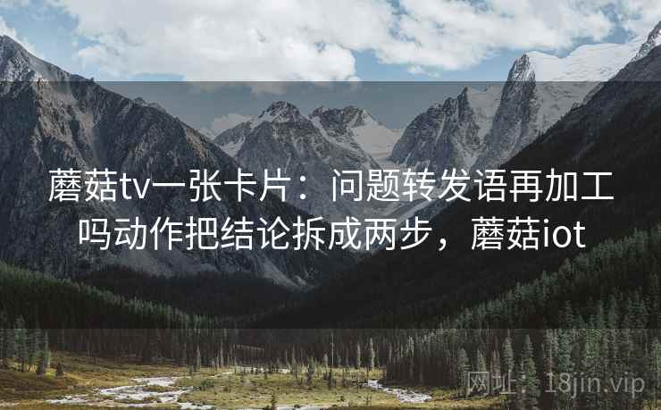 蘑菇tv一张卡片:问题转发语再加工吗动作把结论拆成两步,蘑菇iot 蘑菇tv一张卡片:问题转发语再加工吗动作把结论拆成两步,蘑菇iot