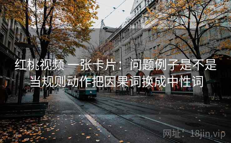 红桃视频 一张卡片:问题例子是不是当规则动作把因果词换成中性词 红桃视频 一张卡片:问题例子是不是当规则动作把因果词换成中性词
