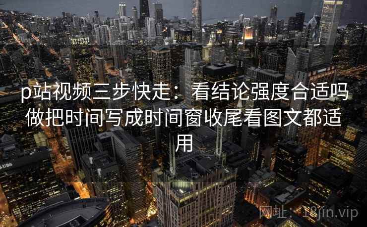 p站视频三步快走:看结论强度合适吗做把时间写成时间窗收尾看图文都适用 p站视频三步快走:看结论强度合适吗做把时间写成时间窗收尾看图文都适用