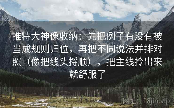 推特大神像收纳:先把例子有没有被当成规则归位,再把不同说法并排对照(像把线头捋顺),把主线拎出来就舒服了 推特大神像收纳:先把例子有没有被当成规则归位,再把不同说法并排对照(像把线头捋顺),把主线拎出来就舒服了