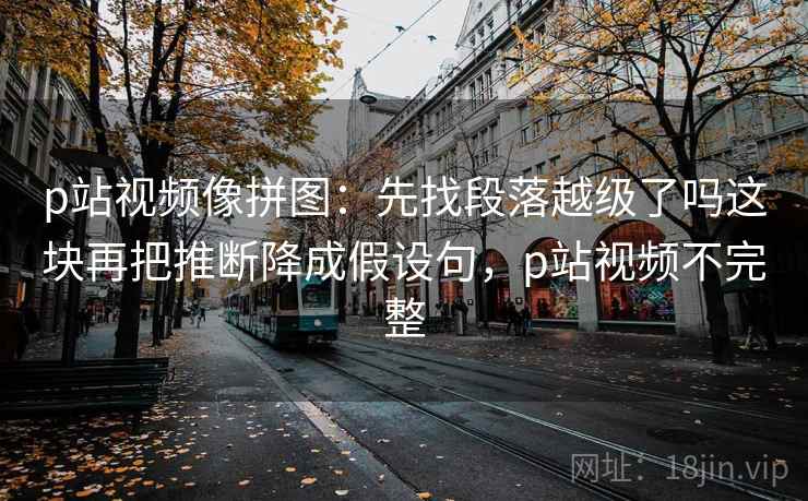 p站视频像拼图:先找段落越级了吗这块再把推断降成假设句,p站视频不完整 p站视频像拼图:先找段落越级了吗这块再把推断降成假设句,p站视频不完整