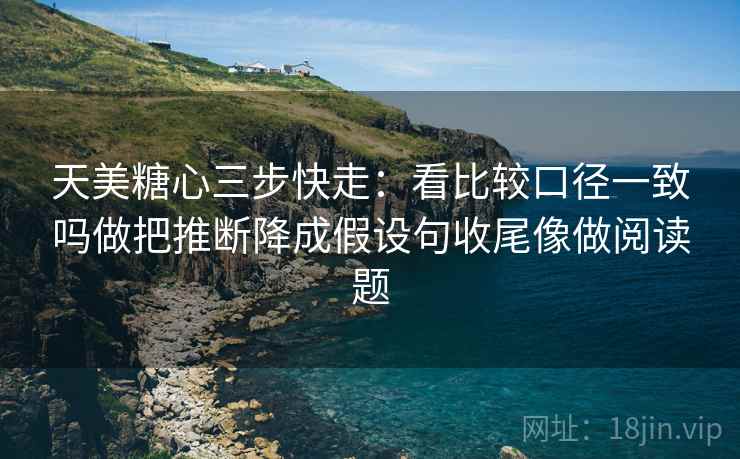 天美糖心三步快走:看比较口径一致吗做把推断降成假设句收尾像做阅读题 天美糖心三步快走:看比较口径一致吗做把推断降成假设句收尾像做阅读题
