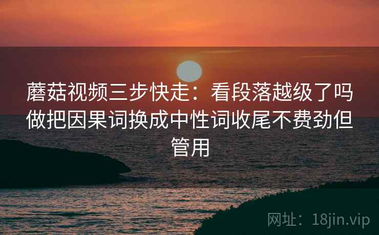 蘑菇视频三步快走:看段落越级了吗做把因果词换成中性词收尾不费劲但管用 蘑菇视频三步快走:看段落越级了吗做把因果词换成中性词收尾不费劲但管用