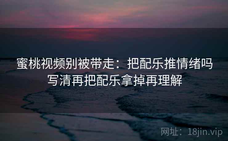 蜜桃视频别被带走:把配乐推情绪吗写清再把配乐拿掉再理解 蜜桃视频别被带走:把配乐推情绪吗写清再把配乐拿掉再理解