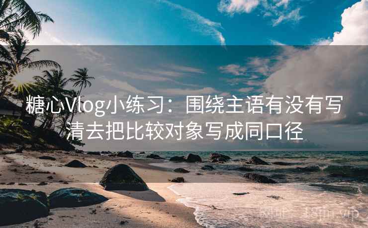 糖心Vlog小练习:围绕主语有没有写清去把比较对象写成同口径 糖心Vlog小练习:围绕主语有没有写清去把比较对象写成同口径