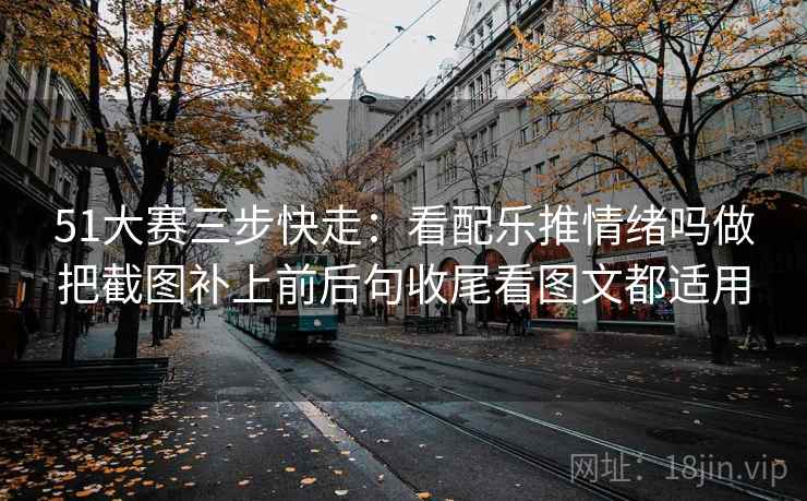 51大赛三步快走:看配乐推情绪吗做把截图补上前后句收尾看图文都适用 51大赛三步快走:看配乐推情绪吗做把截图补上前后句收尾看图文都适用