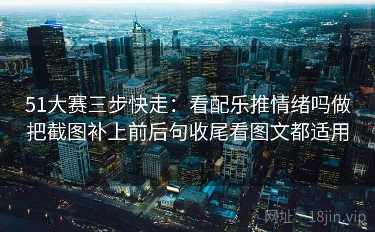 51大赛三步快走:看配乐推情绪吗做把截图补上前后句收尾看图文都适用 51大赛三步快走:看配乐推情绪吗做把截图补上前后句收尾看图文都适用