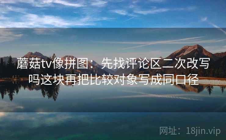 蘑菇tv像拼图:先找评论区二次改写吗这块再把比较对象写成同口径 蘑菇tv像拼图:先找评论区二次改写吗这块再把比较对象写成同口径