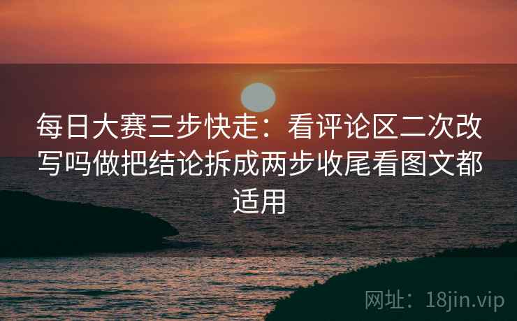 每日大赛三步快走：看评论区二次改写吗做把结论拆成两步收尾看图文都适用