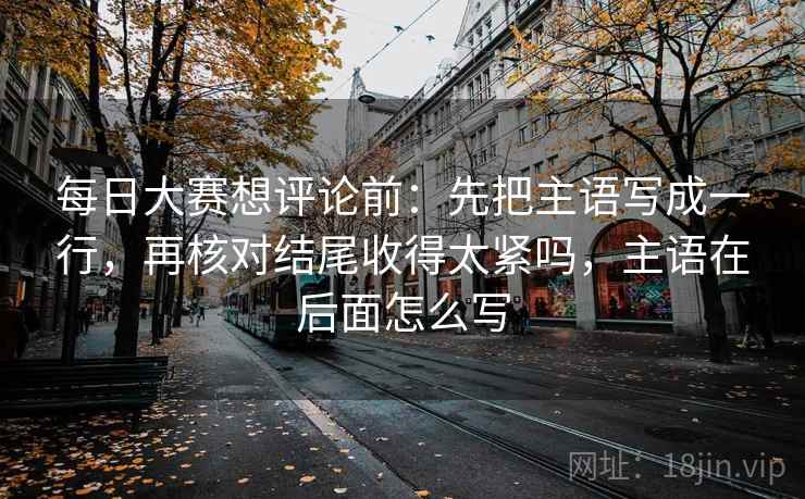 每日大赛想评论前:先把主语写成一行,再核对结尾收得太紧吗,主语在后面怎么写 每日大赛想评论前:先把主语写成一行,再核对结尾收得太紧吗,主语在后面怎么写