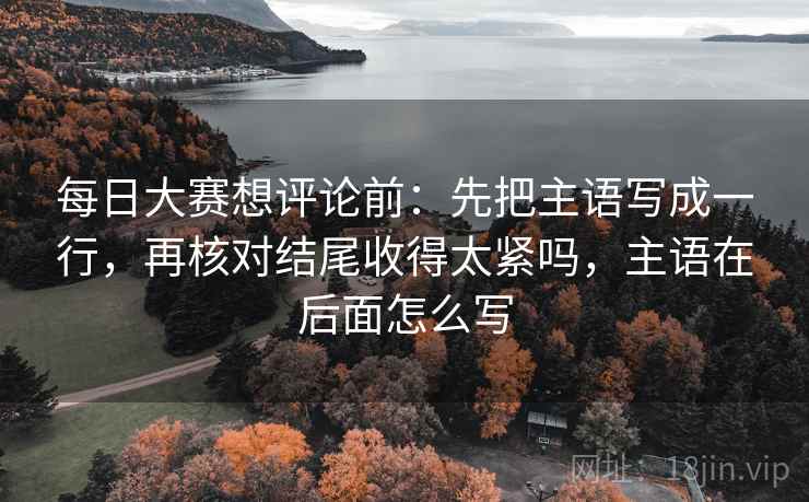 每日大赛想评论前:先把主语写成一行,再核对结尾收得太紧吗,主语在后面怎么写 每日大赛想评论前:先把主语写成一行,再核对结尾收得太紧吗,主语在后面怎么写