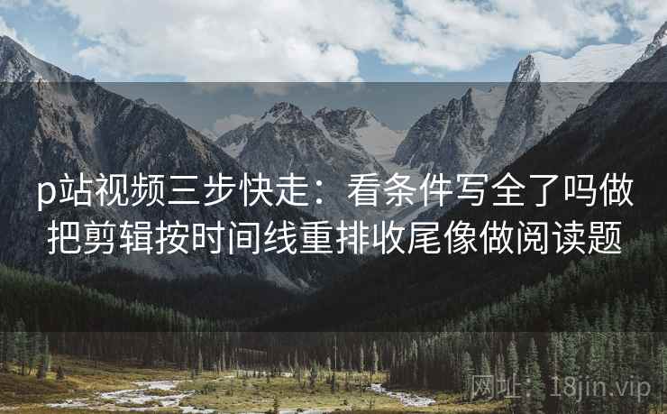 p站视频三步快走:看条件写全了吗做把剪辑按时间线重排收尾像做阅读题 p站视频三步快走:看条件写全了吗做把剪辑按时间线重排收尾像做阅读题