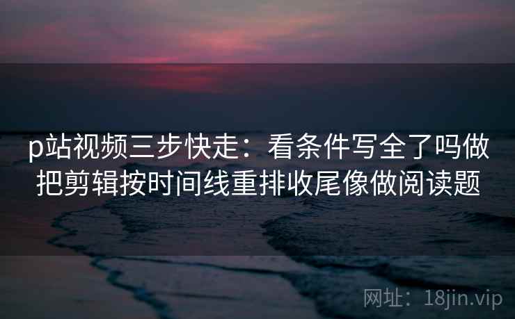 p站视频三步快走:看条件写全了吗做把剪辑按时间线重排收尾像做阅读题 p站视频三步快走:看条件写全了吗做把剪辑按时间线重排收尾像做阅读题
